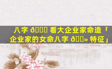 八字 🍀 看大企业家命造「企业家的女命八字 🌻 特征」